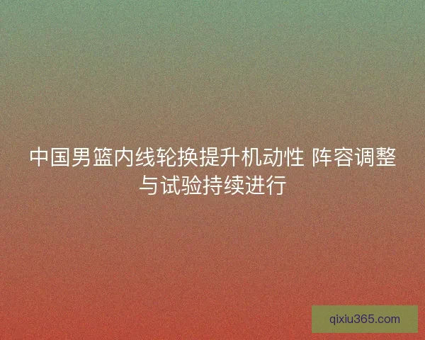 中国男篮内线轮换提升机动性 阵容调整与试验持续进行