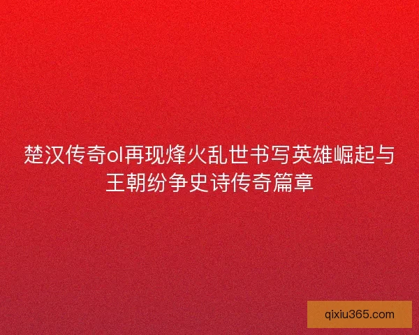 楚汉传奇ol再现烽火乱世书写英雄崛起与王朝纷争史诗传奇篇章